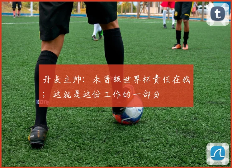 丹麦主帅：未晋级世界杯责任在我；这就是这份工作的一部分