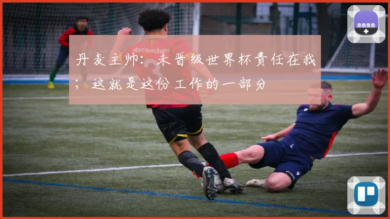 丹麦主帅：未晋级世界杯责任在我；这就是这份工作的一部分