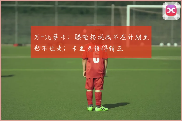 万-比萨卡：滕哈格说我不在计划里也不让走；卡里克值得转正